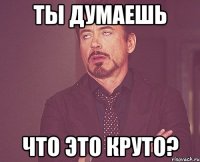 ты думаешь что это круто?