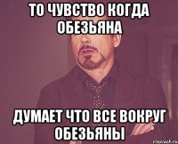 то чувство когда обезьяна думает что все вокруг обезьяны