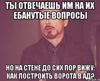 ТЫ ОТВЕЧАЕШЬ ИМ НА ИХ ЕБАНУТЫЕ ВОПРОСЫ НО НА СТЕНЕ ДО СИХ ПОР ВИЖУ: КАК ПОСТРОИТЬ ВОРОТА В АД?