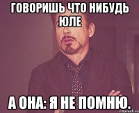 ГОВОРИШЬ ЧТО НИБУДЬ ЮЛЕ А ОНА: Я НЕ ПОМНЮ.