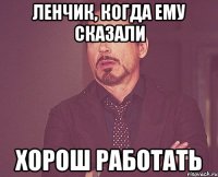 Ленчик, когда ему сказали Хорош работать