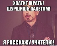 хватит жрать! шуршишь пакетом! я расскажу учителю!