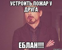 Устроить пожар у друга ЕБЛАН!!!