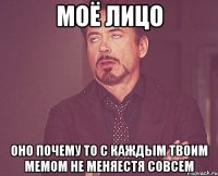 моё лицо оно почему то с каждым твоим мемом не меняестя совсем