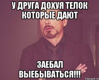 у друга дохуя телок которые дают заебал выебываться!!!