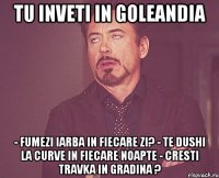 tu inveti in goleandia - fumezi iarba in fiecare zi? - te dushi la curve in fiecare noapte - cresti travka in gradina ?