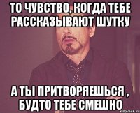 То чувство, когда тебе рассказывают шутку А ты притворяешься , будто тебе смешно