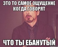 это то самое ощущение когда говорят что ты ебанутый