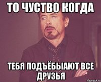 То чуство когда тебя подъёбыают все друзья