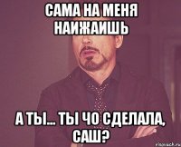 сама на меня наижаишь а ты... ты чо сделала, саш?