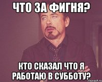 Что за фигня? Кто сказал что я работаю в субботу?