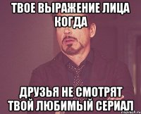 твое выражение лица когда друзья не смотрят твой любимый сериал