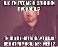 шо ти тут мені слюнки пускаєш? ти шо не Наталка?ти шо не витримаєш без мене?