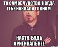 То самое чувство, когда тебе назвали говном. Настя, будь оригинальнее