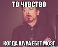 То чувство когда шура ебёт мозг