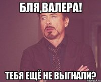 Бля,Валера! Тебя ещё не выгнали?