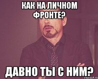 Как на личном фронте? Давно ты с ним?