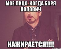 мое лицо, когда боря попович нажирается!!!!