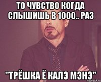 то чувство когда слышишь в 1000.. раз "ТРЁШКА Ё КАЛЭ МЭНЭ"