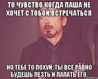 То чувство когда Паша не хочет с тобой встречаться но тебе то похуй, ты все равно будешь лезть и лапать его.