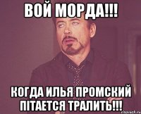 вой морда!!! когда Илья Промский пітается тралить!!!