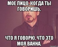 мое лицо, когда ты говоришь, что я говорю, что это моя ванна.