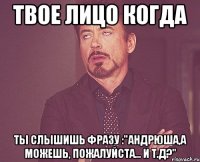 Твое лицо когда ты слышишь фразу :"Андрюша,а можешь, пожалуйста... и т.д?"