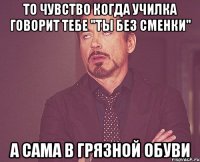 То чувство когда училка говорит тебе "Ты без сменки" А сама в грязной обуви