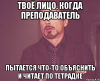 твоё лицо, когда преподаватель пытается что-то объяснить и читает по тетрадке
