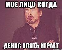 мое лицо когда денис опять играет