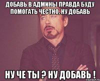 ДОБАВЬ В АДМИНЫ ПРАВДА БУДУ ПОМОГАТЬ ЧЕСТНО, НУ ДОБАВЬ НУ ЧЕ ТЫ ? НУ ДОБАВЬ !