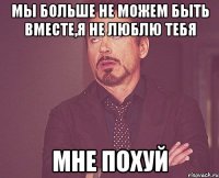 Мы больше не можем быть вместе,я не люблю тебя МНЕ ПОХУЙ