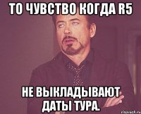 то чувство когда R5 не выкладывают даты тура.