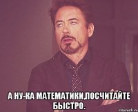  А ну-ка математики,посчитайте быстро.