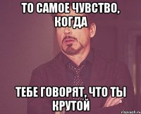 То самое чувство, когда тебе говорят, что ты крутой