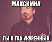 Максимка ты и так укуренный