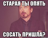 старая ты опять сосать пришла?