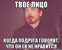 твое лицо когда подруга говорит, что он ей не нравится