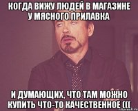 Когда вижу людей в магазине у мясного прилавка и думающих, что там можно купить что-то качественное (((