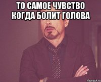 То самое чувство когда болит голова 