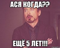 Ася когда?? Ещё 5 лет!!!