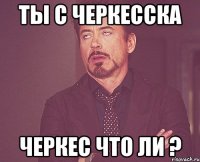 ты с Черкесска черкес что ли ?