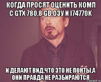 когда просят оценить комп с gtx 780,8 gb озу и I74770k И делают вид,что это не понты,а они правда не разбираются