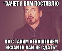 "зачет я Вам поставлю но с таким отношением экзамен Вам не сдать"