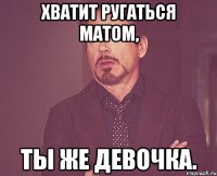 хватит ругаться матом, ты же девочка.