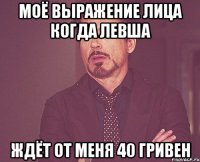 моё выражение лица когда ЛЕВША ждёт от меня 40 гривен