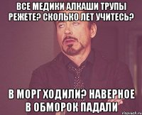 все медики алкаши трупы режете? сколько лет учитесь? в морг ходили? наверное в обморок падали