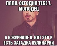 Ляля, сегодня тебе 7. Молодец А в журнале 6. Вот это и есть загадка кулинарии