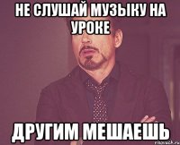 Не слушай музыку на уроке Другим мешаешь