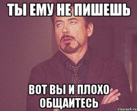 ты ему не пишешь вот вы и плохо общаитесь